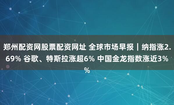 郑州配资网股票配资网址 全球市场早报｜纳指涨2.69% 谷歌、特斯拉涨超6% 中国金龙指数涨近3%