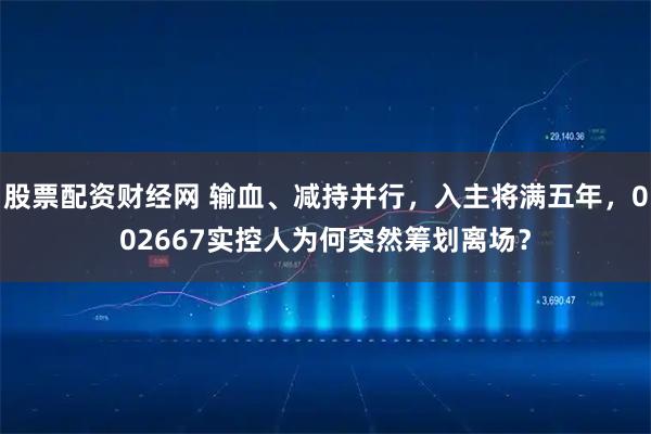 股票配资财经网 输血、减持并行，入主将满五年，002667实控人为何突然筹划离场？