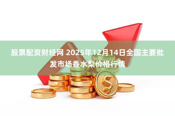 股票配资财经网 2025年12月14日全国主要批发市场香水梨价格行情