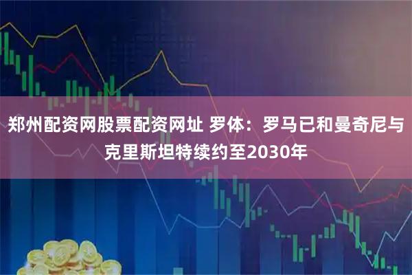 郑州配资网股票配资网址 罗体：罗马已和曼奇尼与克里斯坦特续约至2030年