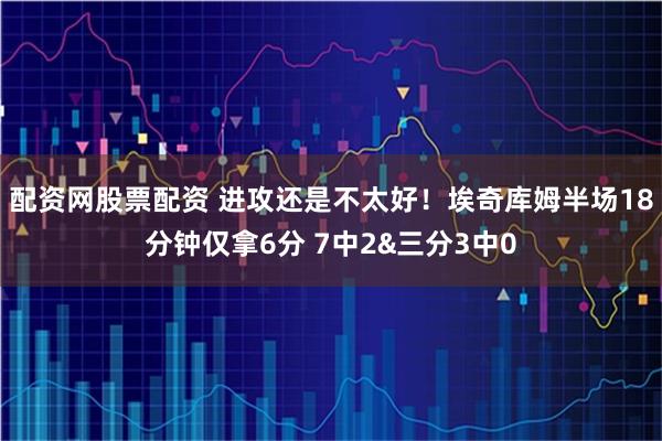 配资网股票配资 进攻还是不太好！埃奇库姆半场18分钟仅拿6分 7中2&三分3中0