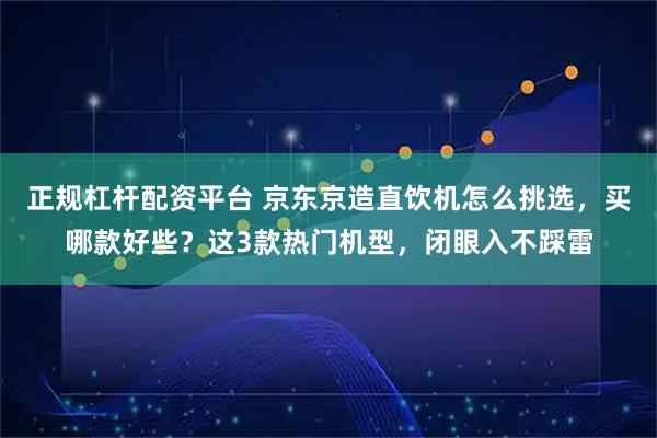 正规杠杆配资平台 京东京造直饮机怎么挑选，买哪款好些？这3款热门机型，闭眼入不踩雷