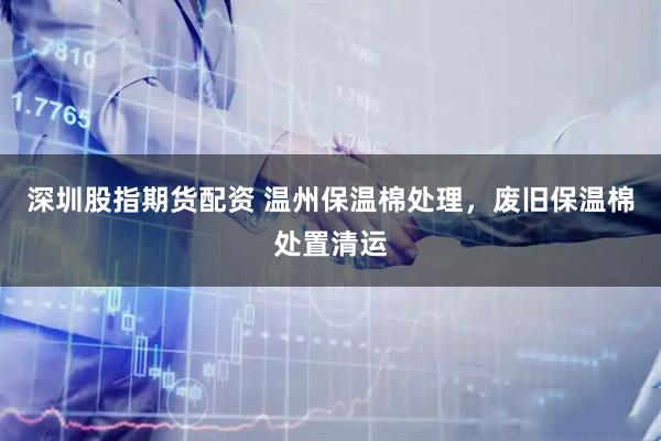 深圳股指期货配资 温州保温棉处理，废旧保温棉处置清运