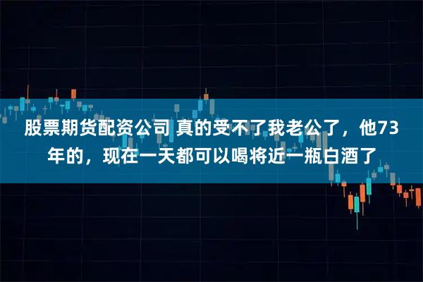 股票期货配资公司 真的受不了我老公了，他73年的，现在一天都可以喝将近一瓶白酒了