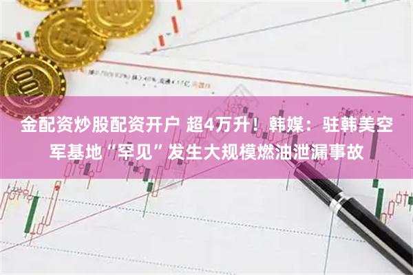 金配资炒股配资开户 超4万升！韩媒：驻韩美空军基地“罕见”发生大规模燃油泄漏事故