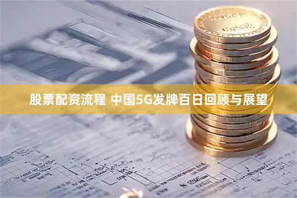 股票配资流程 中国5G发牌百日回顾与展望