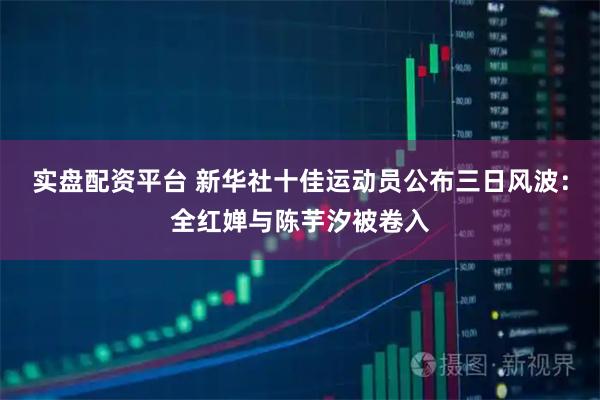 实盘配资平台 新华社十佳运动员公布三日风波：全红婵与陈芋汐被卷入