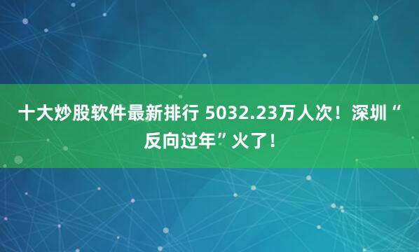 十大炒股软件最新排行 5032.23万人次！深圳“反向过年”火了！