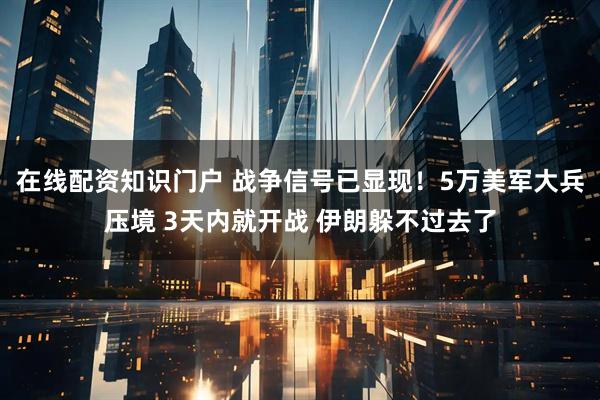 在线配资知识门户 战争信号已显现！5万美军大兵压境 3天内就开战 伊朗躲不过去了