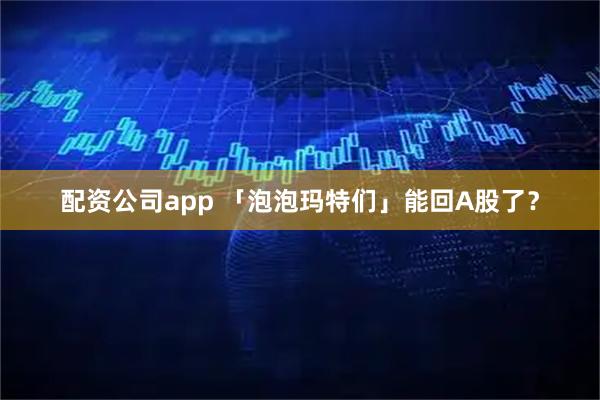 配资公司app 「泡泡玛特们」能回A股了？