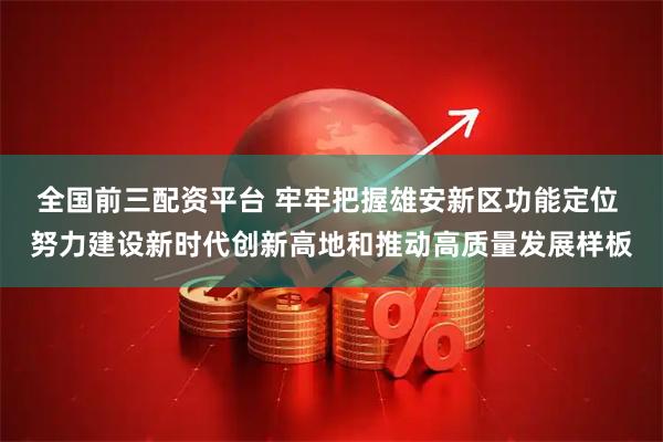 全国前三配资平台 牢牢把握雄安新区功能定位 努力建设新时代创新高地和推动高质量发展样板