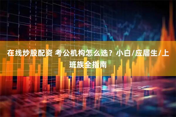 在线炒股配资 考公机构怎么选？小白/应届生/上班族全指南