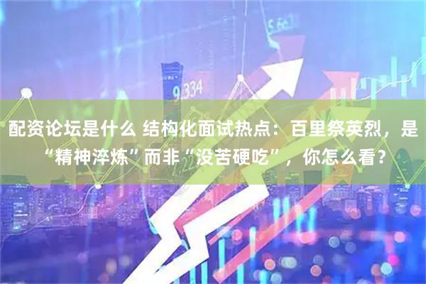 配资论坛是什么 结构化面试热点：百里祭英烈，是“精神淬炼”而非“没苦硬吃”，你怎么看？