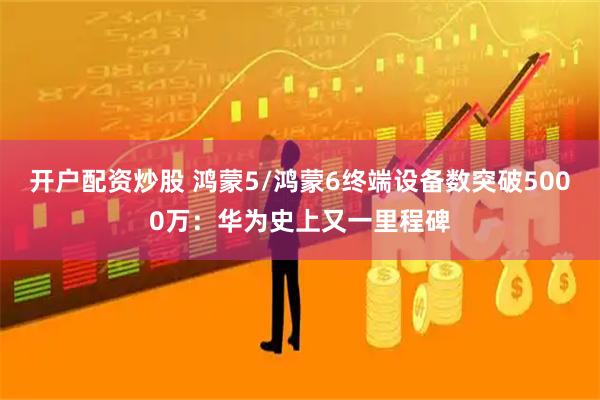 开户配资炒股 鸿蒙5/鸿蒙6终端设备数突破5000万：华为史上又一里程碑