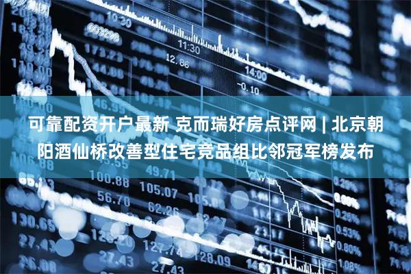 可靠配资开户最新 克而瑞好房点评网 | 北京朝阳酒仙桥改善型住宅竞品组比邻冠军榜发布
