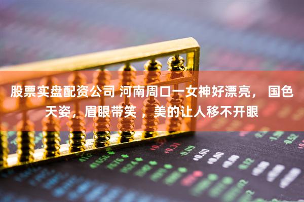 股票实盘配资公司 河南周口一女神好漂亮， 国色天姿，眉眼带笑 ，美的让人移不开眼