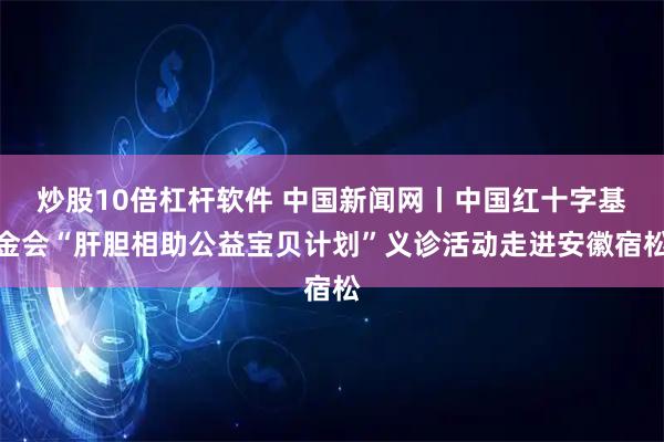 炒股10倍杠杆软件 中国新闻网丨中国红十字基金会“肝胆相助公益宝贝计划”义诊活动走进安徽宿松