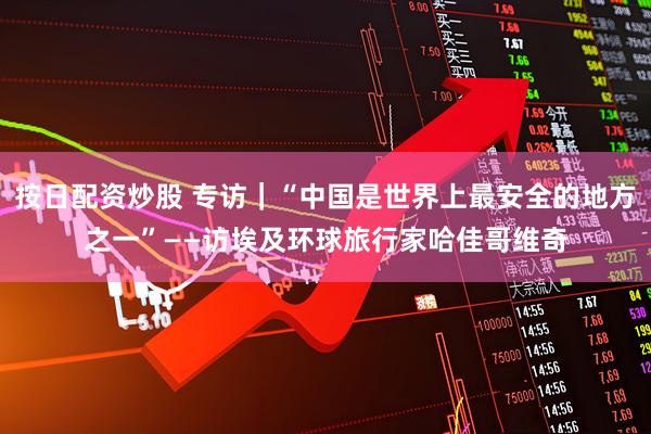 按日配资炒股 专访｜“中国是世界上最安全的地方之一”——访埃及环球旅行家哈佳哥维奇