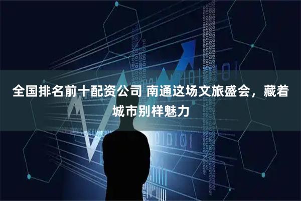 全国排名前十配资公司 南通这场文旅盛会，藏着城市别样魅力