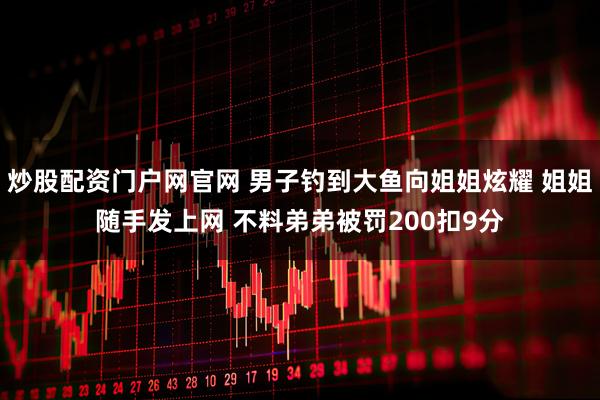 炒股配资门户网官网 男子钓到大鱼向姐姐炫耀 姐姐随手发上网 不料弟弟被罚200扣9分