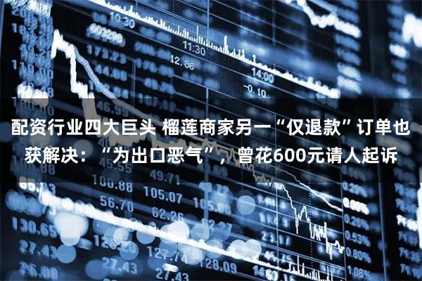配资行业四大巨头 榴莲商家另一“仅退款”订单也获解决：“为出口恶气”，曾花600元请人起诉
