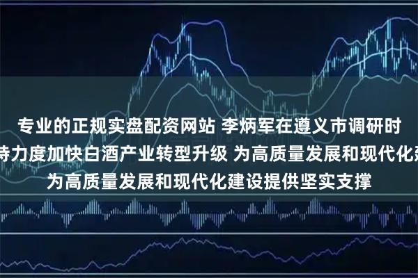 专业的正规实盘配资网站 李炳军在遵义市调研时强调 加大政策支持力度加快白酒产业转型升级 为高质量发展和现代化建设提供坚实支撑