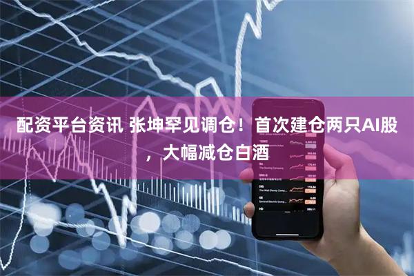 配资平台资讯 张坤罕见调仓！首次建仓两只AI股，大幅减仓白酒