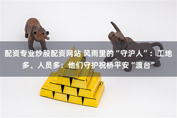 配资专业炒股配资网站 风雨里的“守沪人”：工地多、人员多：他们守护祝桥平安“渡台”